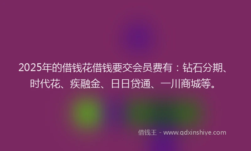 2025年的借钱花借钱要交会员费有：钻石分期、时代花、疾融金、日日贷通、一川商城等。