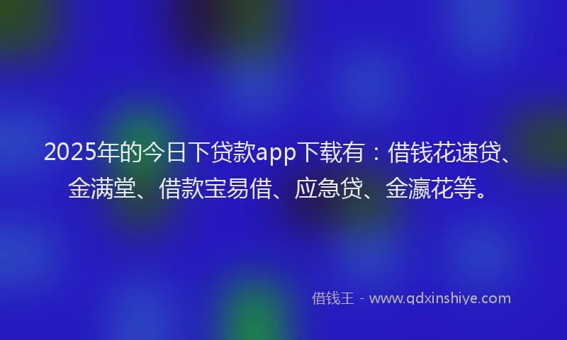 2025年的今日下贷款app下载有：借钱花速贷、金满堂、借款宝易借、应急贷、金瀛花等。