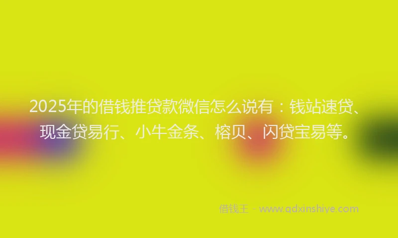 2025年的借钱推贷款微信怎么说有：钱站速贷、现金贷易行、小牛金条、榕贝、闪贷宝易等。