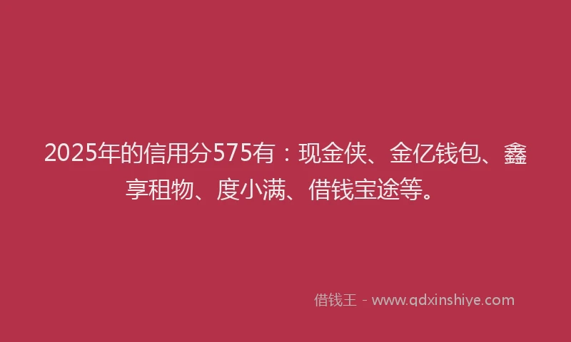 2025年的信用分575有：现金侠、金亿钱包、鑫享租物、度小满、借钱宝途等。