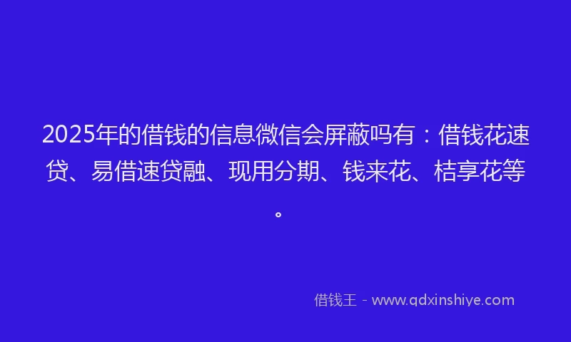 2025年的借钱的信息微信会屏蔽吗有：借钱花速贷、易借速贷融、现用分期、钱来花、桔享花等。