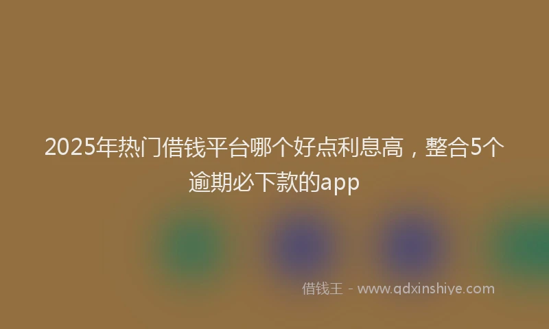 2025年热门借钱平台哪个好点利息高，整合5个逾期必下款的app