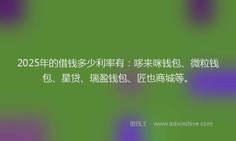 2025年的借钱多少利率有：哆来咪钱包、微粒钱包、星贷、瑞盈钱包、匠也商城等。