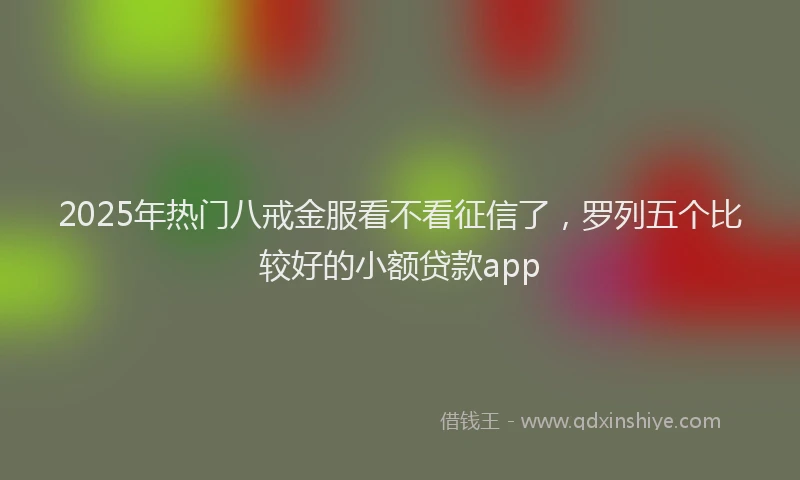 2025年热门八戒金服看不看征信了，罗列五个比较好的小额贷款app
