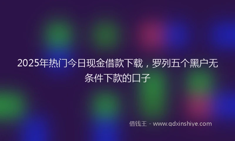 2025年热门今日现金借款下载，罗列五个黑户无条件下款的口子