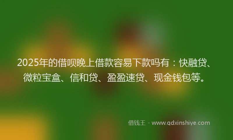 2025年的借呗晚上借款容易下款吗有：快融贷、微粒宝盒、信和贷、盈盈速贷、现金钱包等。