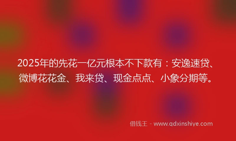 2025年的先花一亿元根本不下款有：安逸速贷、微博花花金、我来贷、现金点点、小象分期等。