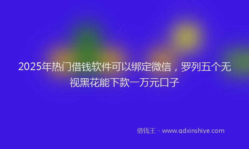 2025年热门借钱软件可以绑定微信，罗列五个无视黑花能下款一万元口子
