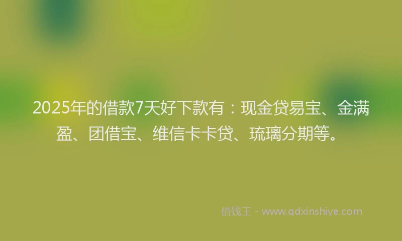 2025年的借款7天好下款有：现金贷易宝、金满盈、团借宝、维信卡卡贷、琉璃分期等。