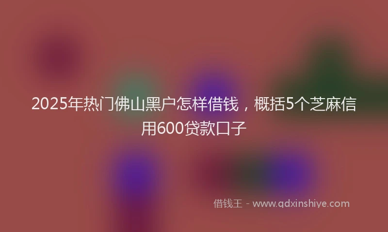 2025年热门佛山黑户怎样借钱，概括5个芝麻信用600贷款口子