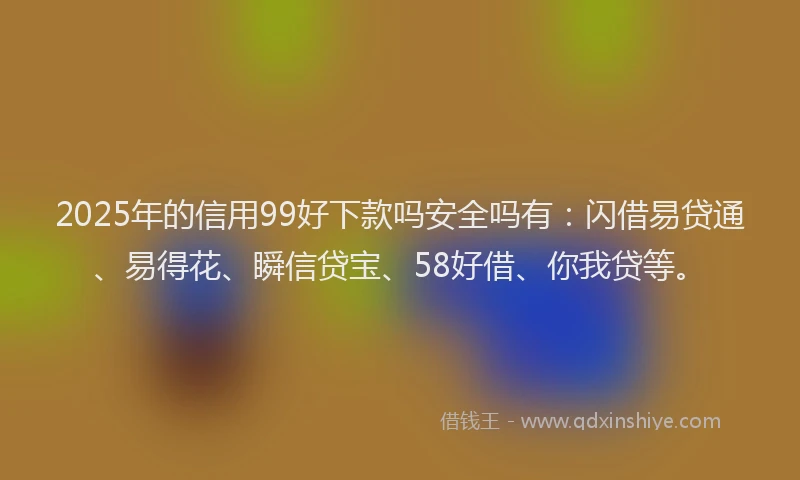 2025年的信用99好下款吗安全吗有：闪借易贷通、易得花、瞬信贷宝、58好借、你我贷等。