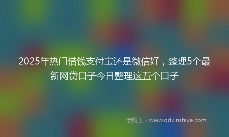 2025年热门借钱支付宝还是微信好，整理5个最新网贷口子今日整理这五个口子