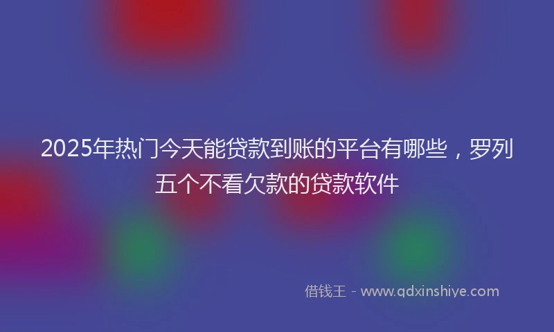 2025年热门今天能贷款到账的平台有哪些，罗列五个不看欠款的贷款软件