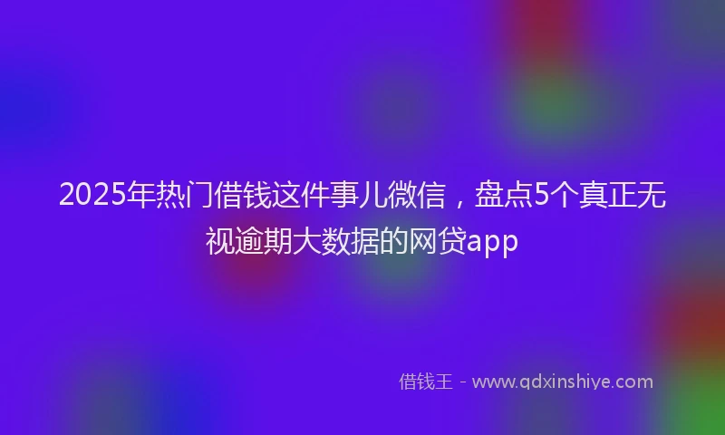 2025年热门借钱这件事儿微信，盘点5个真正无视逾期大数据的网贷app