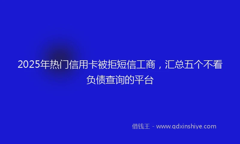 2025年热门信用卡被拒短信工商，汇总五个不看负债查询的平台