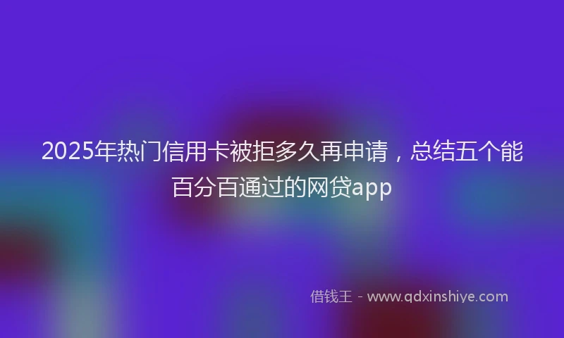 2025年热门信用卡被拒多久再申请，总结五个能百分百通过的网贷app