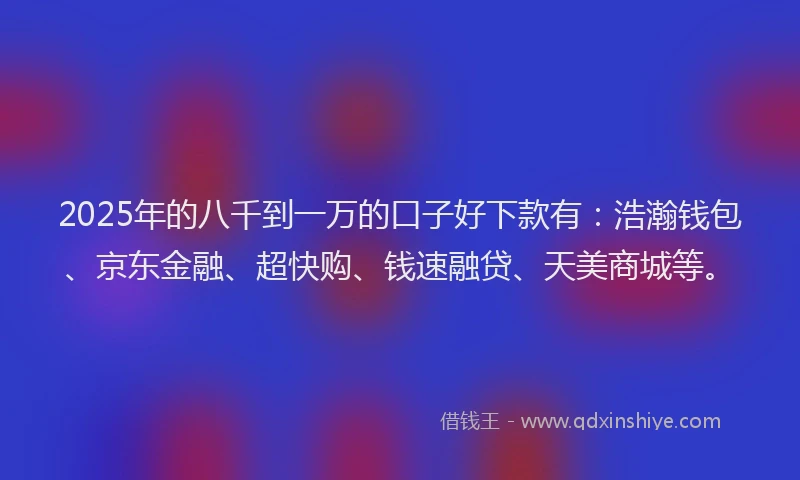 2025年的八千到一万的口子好下款有：浩瀚钱包、京东金融、超快购、钱速融贷、天美商城等。