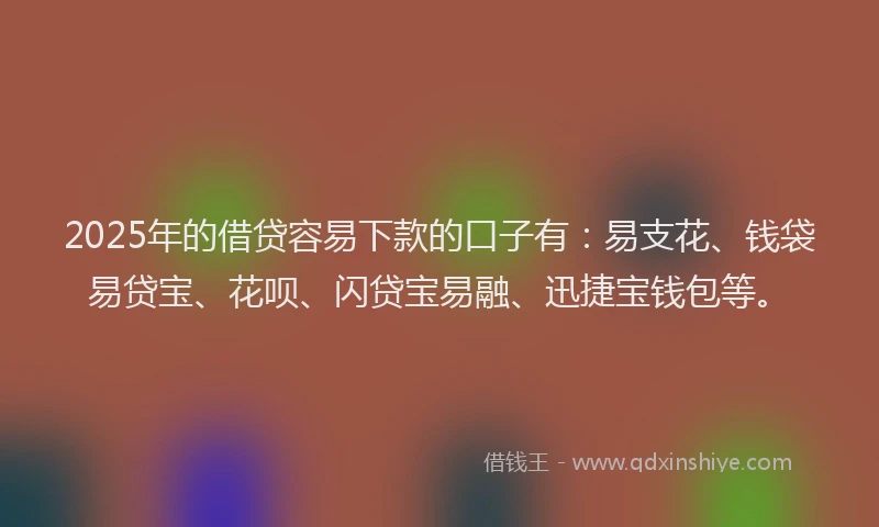 2025年的借贷容易下款的口子有：易支花、钱袋易贷宝、花呗、闪贷宝易融、迅捷宝钱包等。