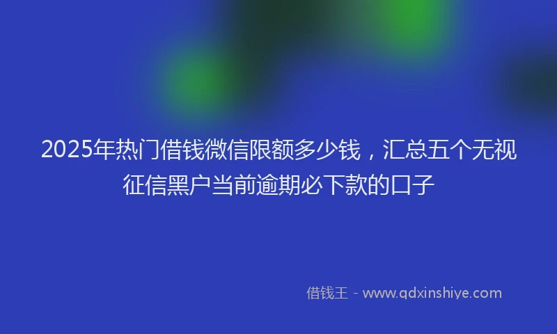 2025年热门借钱微信限额多少钱，汇总五个无视征信黑户当前逾期必下款的口子