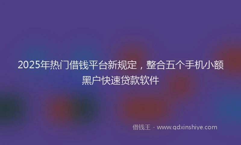 2025年热门借钱平台新规定，整合五个手机小额黑户快速贷款软件