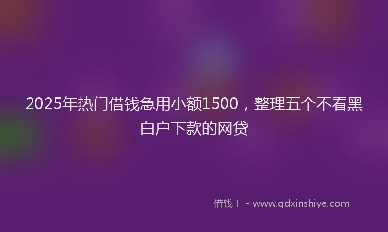 2025年热门借钱急用小额1500，整理五个不看黑白户下款的网贷