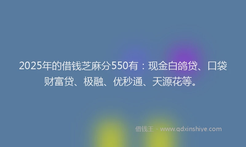 2025年的借钱芝麻分550有：现金白鸽贷、口袋财富贷、极融、优秒通、天源花等。