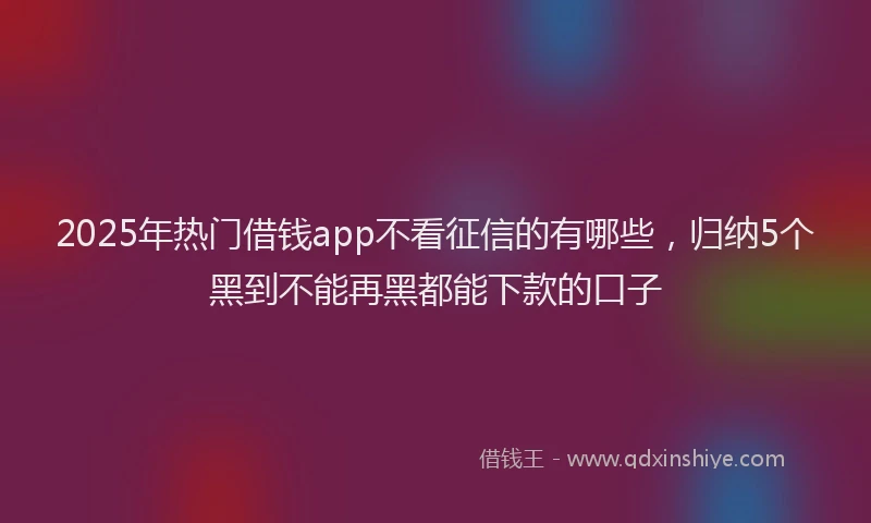 2025年热门借钱app不看征信的有哪些，归纳5个黑到不能再黑都能下款的口子