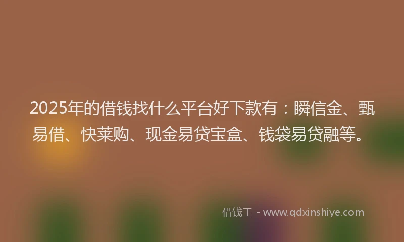 2025年的借钱找什么平台好下款有：瞬信金、甄易借、快莱购、现金易贷宝盒、钱袋易贷融等。