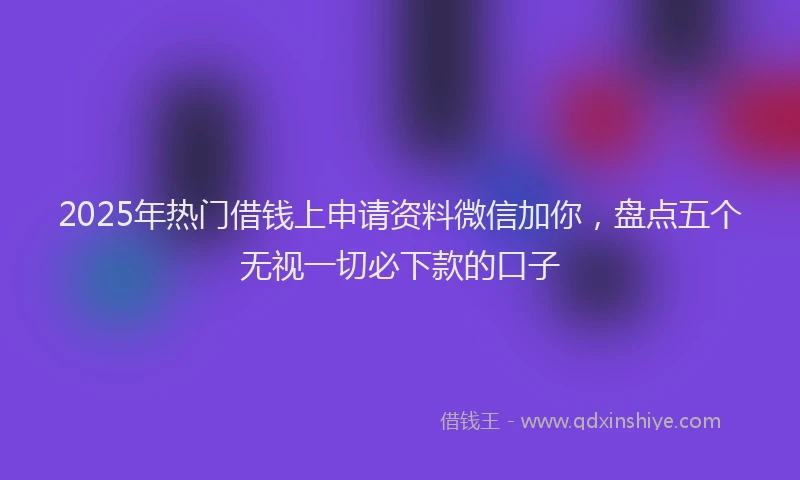 2025年热门借钱上申请资料微信加你，盘点五个无视一切必下款的口子