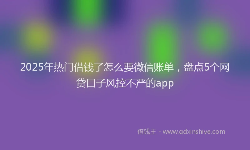 2025年热门借钱了怎么要微信账单，盘点5个网贷口子风控不严的app