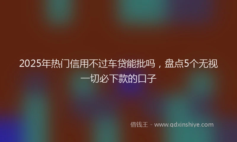 2025年热门信用不过车贷能批吗，盘点5个无视一切必下款的口子