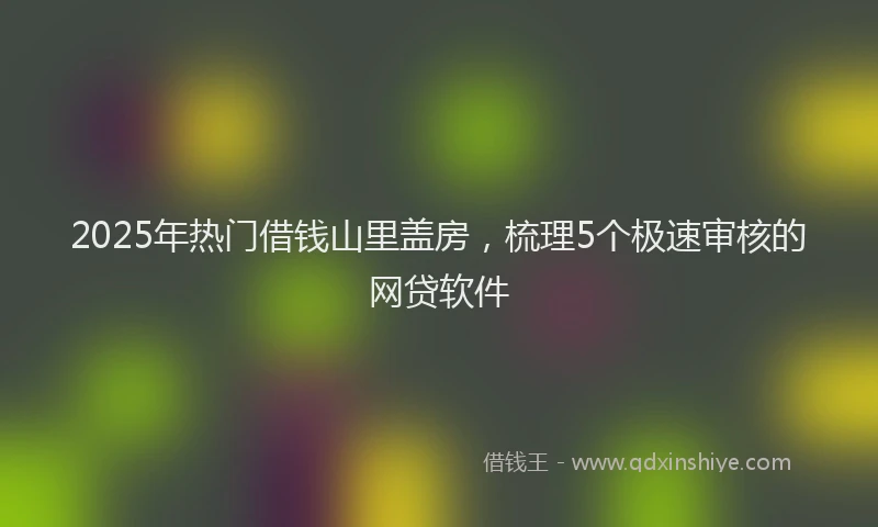 2025年热门借钱山里盖房，梳理5个极速审核的网贷软件