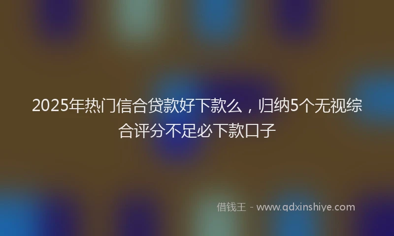 2025年热门信合贷款好下款么，归纳5个无视综合评分不足必下款口子