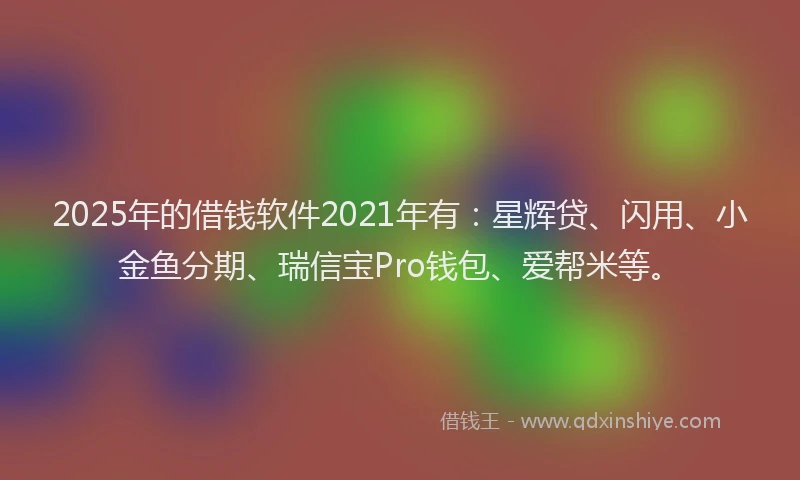 2025年的借钱软件2021年有：星辉贷、闪用、小金鱼分期、瑞信宝Pro钱包、爱帮米等。