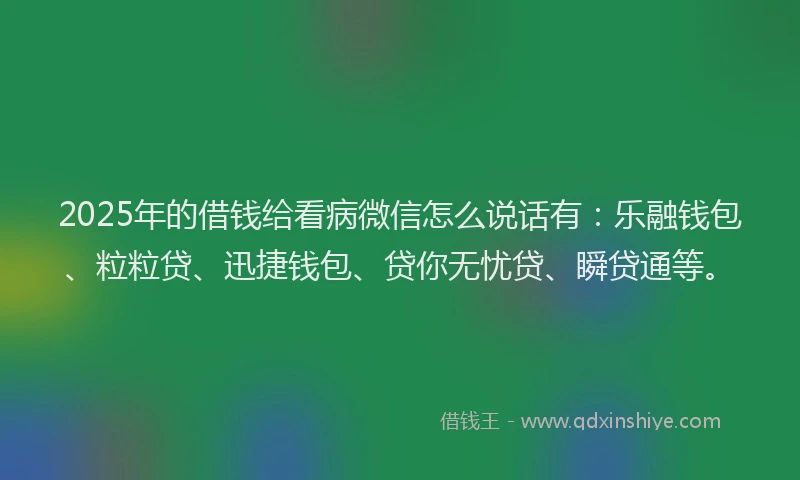 2025年的借钱给看病微信怎么说话有：乐融钱包、粒粒贷、迅捷钱包、贷你无忧贷、瞬贷通等。