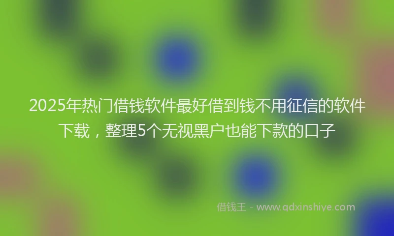 2025年热门借钱软件最好借到钱不用征信的软件下载，整理5个无视黑户也能下款的口子