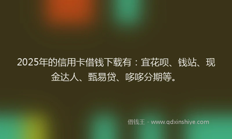 2025年的信用卡借钱下载有：宜花呗、钱站、现金达人、甄易贷、哆哆分期等。