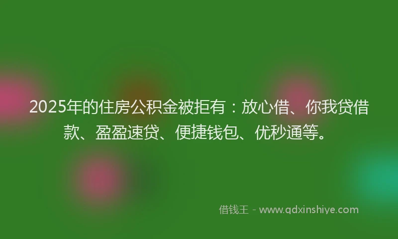 2025年的住房公积金被拒有：放心借、你我贷借款、盈盈速贷、便捷钱包、优秒通等。