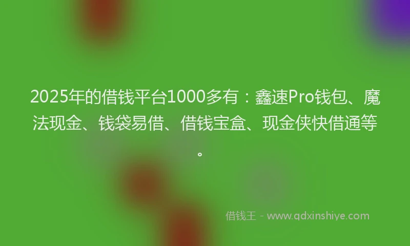2025年的借钱平台1000多有：鑫速Pro钱包、魔法现金、钱袋易借、借钱宝盒、现金侠快借通等。