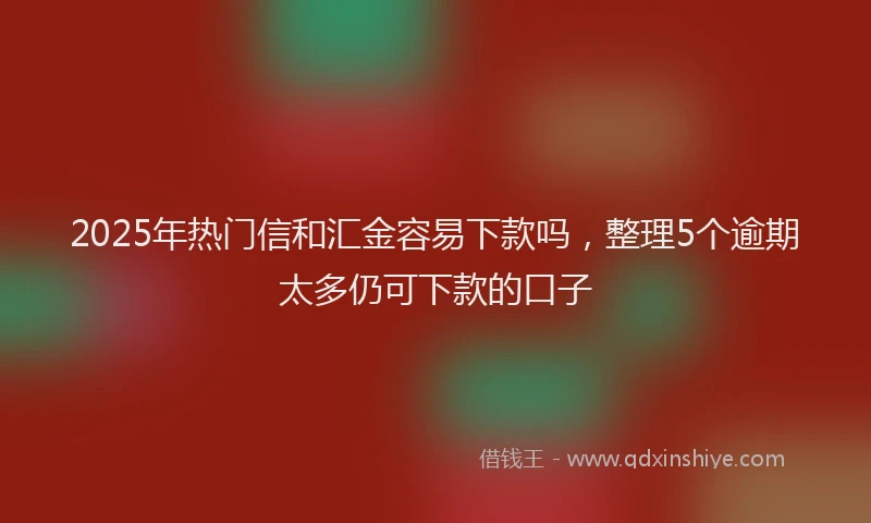 2025年热门信和汇金容易下款吗，整理5个逾期太多仍可下款的口子