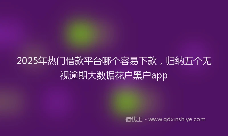 2025年热门借款平台哪个容易下款，归纳五个无视逾期大数据花户黑户app