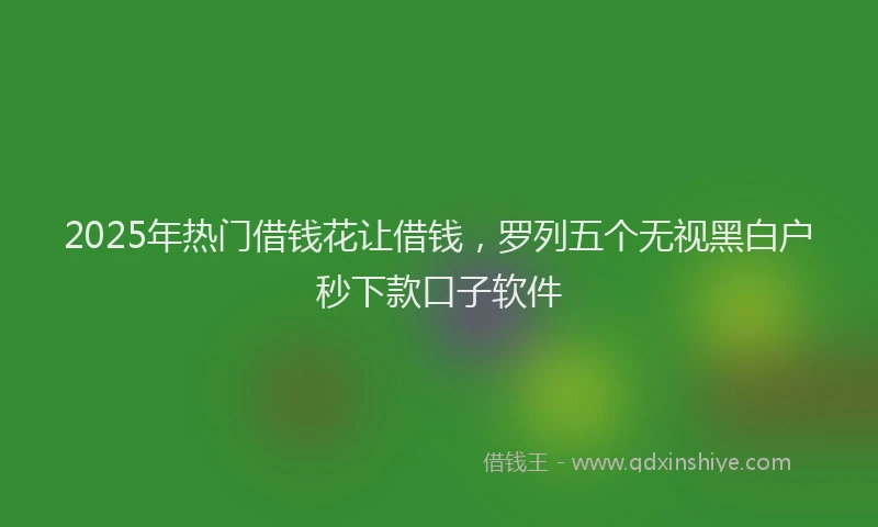 2025年热门借钱花让借钱，罗列五个无视黑白户秒下款口子软件