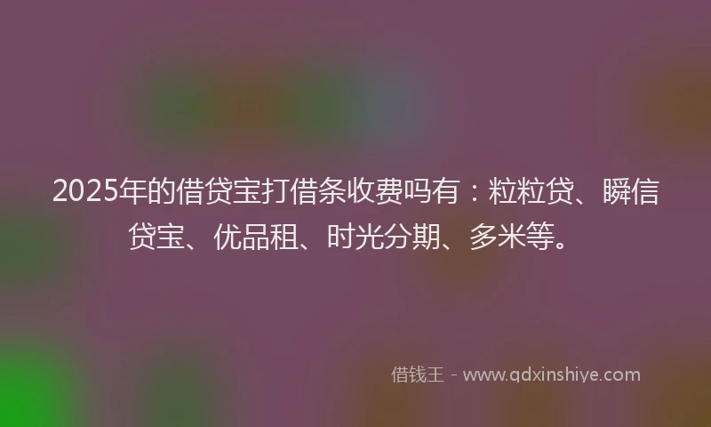 2025年的借贷宝打借条收费吗有：粒粒贷、瞬信贷宝、优品租、时光分期、多米等。