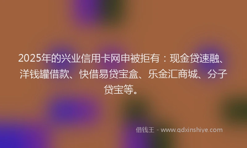 2025年的兴业信用卡网申被拒有：现金贷速融、洋钱罐借款、快借易贷宝盒、乐金汇商城、分子贷宝等。