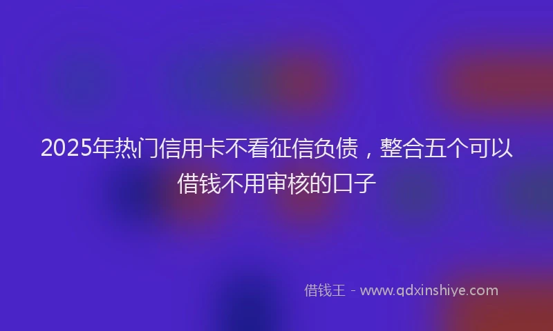 2025年热门信用卡不看征信负债，整合五个可以借钱不用审核的口子