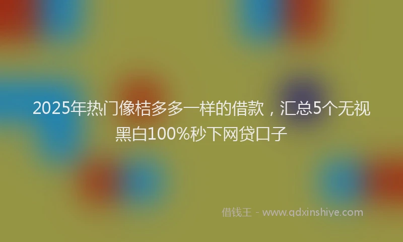 2025年热门像桔多多一样的借款，汇总5个无视黑白100%秒下网贷口子