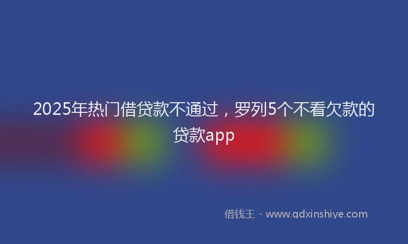 2025年热门借贷款不通过，罗列5个不看欠款的贷款app