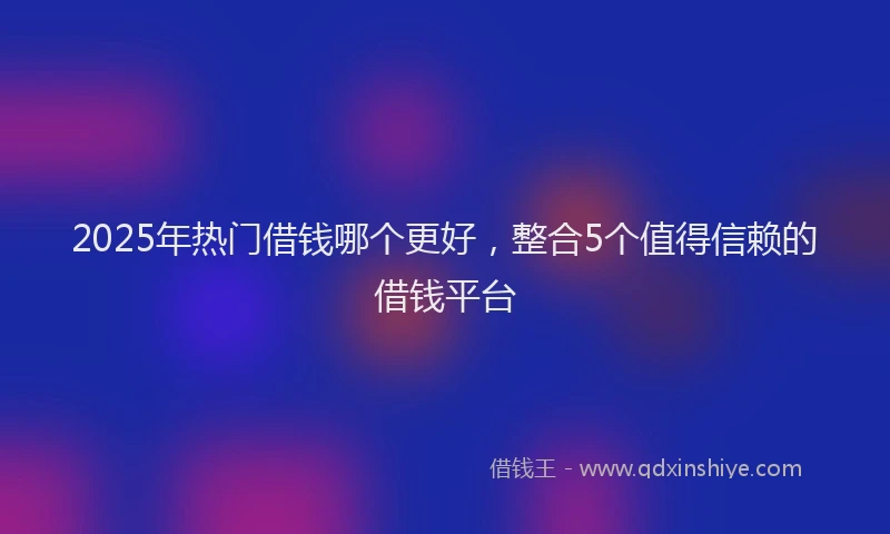 2025年热门借钱哪个更好，整合5个值得信赖的借钱平台