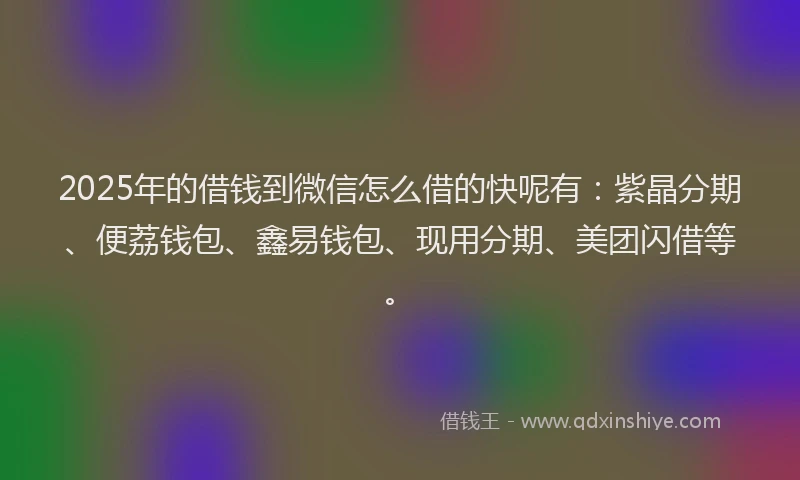 2025年的借钱到微信怎么借的快呢有：紫晶分期、便荔钱包、鑫易钱包、现用分期、美团闪借等。