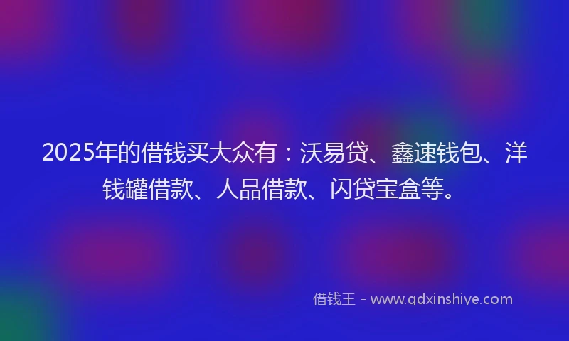 2025年的借钱买大众有：沃易贷、鑫速钱包、洋钱罐借款、人品借款、闪贷宝盒等。